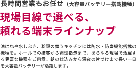長時間営業もお任せ（大容量バッテリー搭載機種）　現場目線で選べる、頼れる端末ラインナップ　油はねや水しぶき、粉類の舞うキッチンには防水・防塵機能搭載の機種を。ホールでの接客から調理指示まで、あらゆる現場で活躍する豊富な機種をご用意。朝の仕込みから深夜の片づけまで長い一日を大容量バッテリーが活躍します。